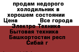 продам недорого холодильник в хорошем состоянии › Цена ­ 8 000 - Все города Электро-Техника » Бытовая техника   . Башкортостан респ.,Сибай г.